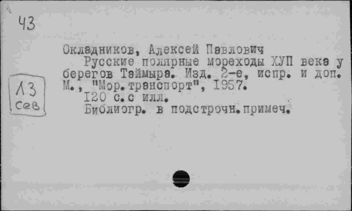 ﻿Окладников, Алексей Павлович
Русские полярные мореходы ХУП века у берегов Таймыра^ Изд. 2-е, испр. и доп. М., “Мор. транспорт”, 1957.
120 с. с илл.
Библиогр. в подстрочи, примеч.